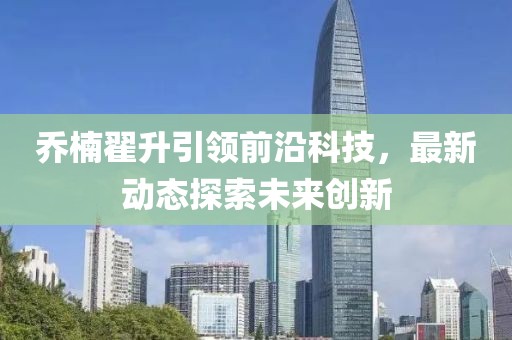 喬楠翟升引領(lǐng)前沿科技,最新動(dòng)態(tài)探索未來(lái)創(chuàng)新