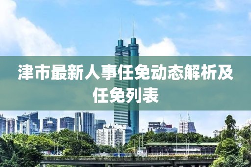 津市最新人事任免動態解析及任免列表