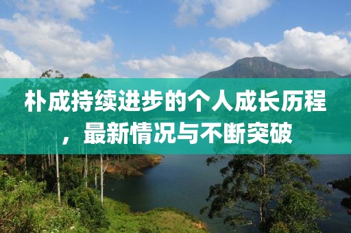 樸成持續(xù)進(jìn)步的個人成長歷程,最新情況與不斷突破