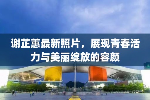 謝芷蕙最新照片,展現(xiàn)青春活力與美麗綻放的容顏