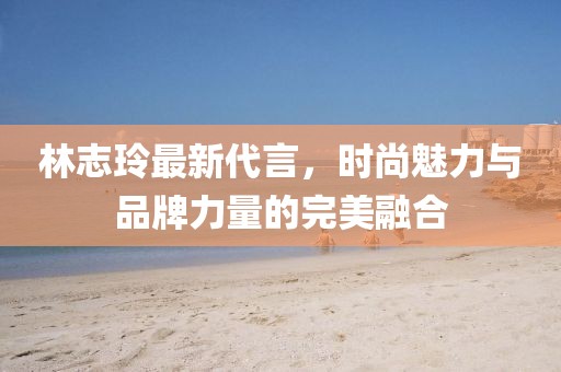 林志玲最新代言,時尚魅力與品牌力量的完美融合