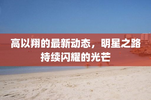 高以翔的最新動態,明星之路持續閃耀的光芒
