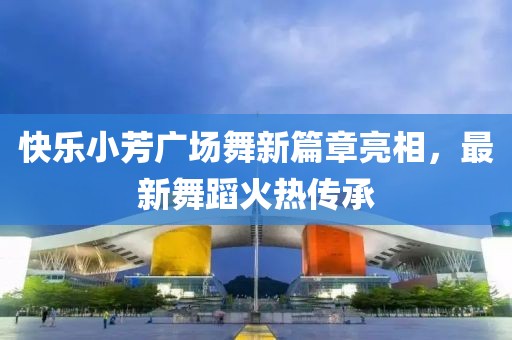 快樂小芳廣場舞新篇章亮相,最新舞蹈火熱傳承