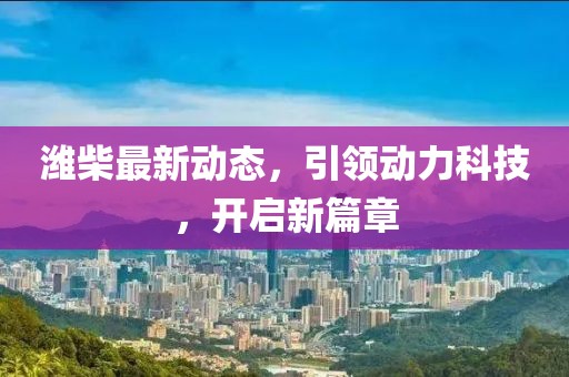 濰柴最新動態,引領動力科技,開啟新篇章
