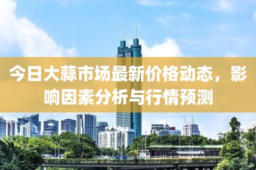 今日大蒜市場最新價格動態,影響因素分析與行情預測