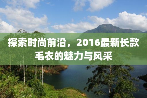 探索時尚前沿,2016最新長款毛衣的魅力與風采