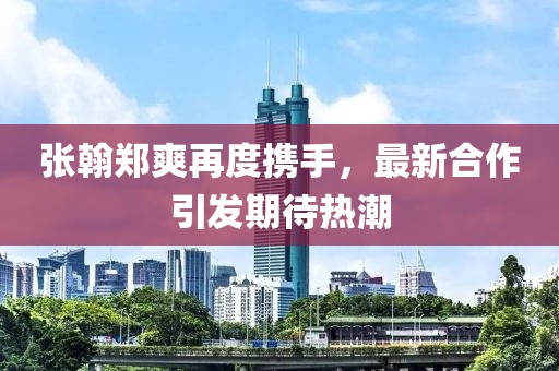 張翰鄭爽再度攜手,最新合作引發期待熱潮