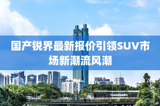 國產(chǎn)銳界最新報(bào)價(jià)引領(lǐng)SUV市場新潮流風(fēng)潮