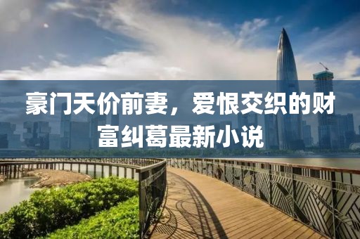 豪門天價前妻,愛恨交織的財富糾葛最新小說
