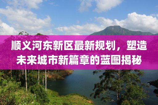 順義河東新區最新規劃,塑造未來城市新篇章的藍圖揭秘