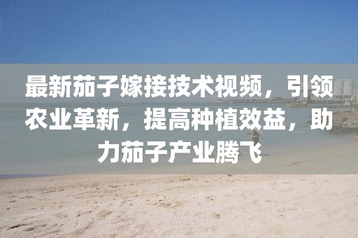 最新茄子嫁接技術視頻,引領農業革新,提高種植效益,助力茄子產業騰飛