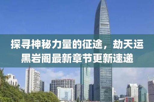 探尋神秘力量的征途,劫天運黑巖閣最新章節更新速遞