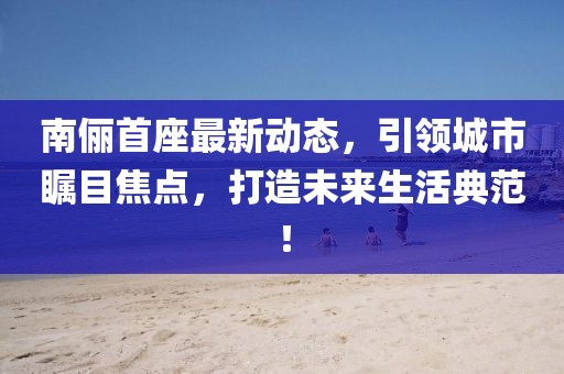 南儷首座最新動態(tài)，引領(lǐng)城市矚目焦點(diǎn)，打造未來生活典范！