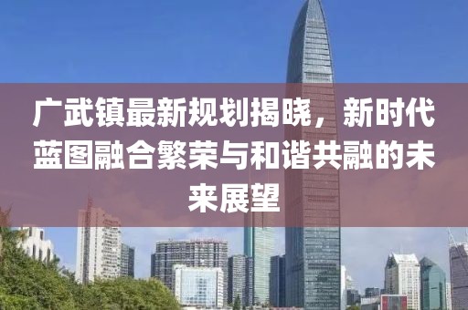廣武鎮(zhèn)最新規(guī)劃揭曉,新時代藍圖融合繁榮與和諧共融的未來展望