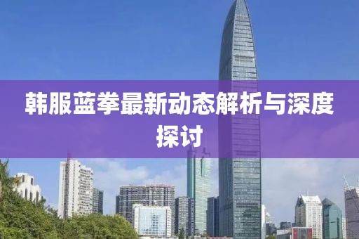 韓服藍拳最新動態(tài)解析與深度探討