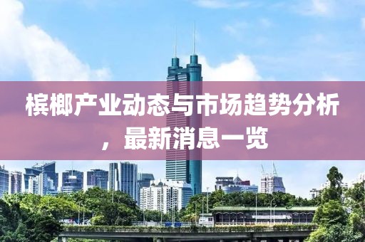 檳榔產業動態與市場趨勢分析,最新消息一覽