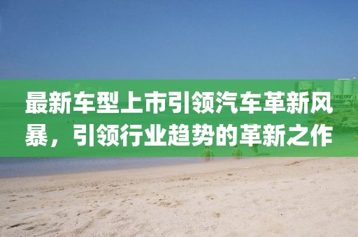 最新車型上市引領(lǐng)汽車革新風暴，引領(lǐng)行業(yè)趨勢的革新之作