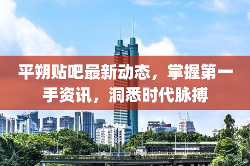 平朔貼吧最新動態(tài),掌握第一手資訊,洞悉時代脈搏