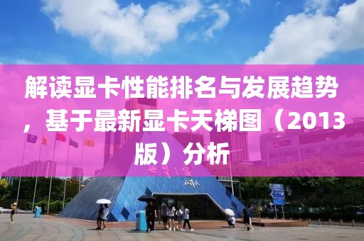 解讀顯卡性能排名與發展趨勢,基于最新顯卡天梯圖(2013版)分析