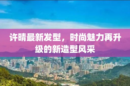 許晴最新發型,時尚魅力再升級的新造型風采