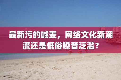 最新污的喊麥,網(wǎng)絡(luò)文化新潮流還是低俗噪音泛濫?