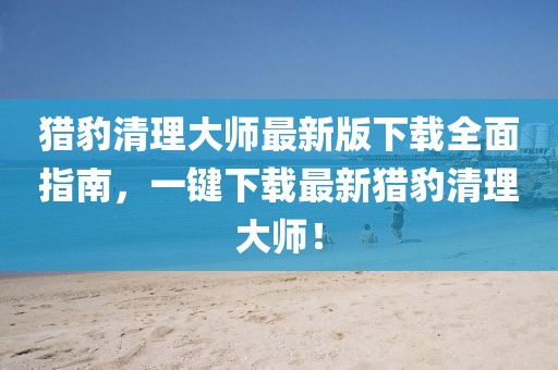獵豹清理大師最新版下載全面指南,一鍵下載最新獵豹清理大師!