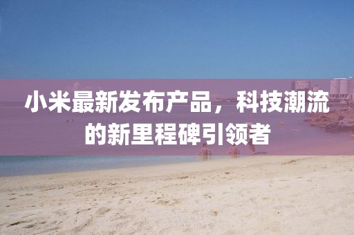 小米最新發布產品,科技潮流的新里程碑引領者