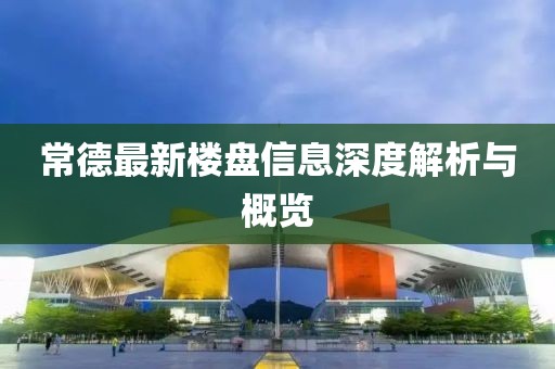 常德最新樓盤信息深度解析與概覽