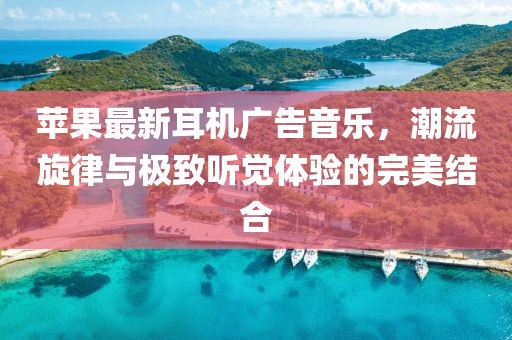 蘋果最新耳機廣告音樂，潮流旋律與極致聽覺體驗的完美結合