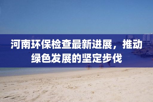 河南環保檢查最新進展,推動綠色發展的堅定步伐