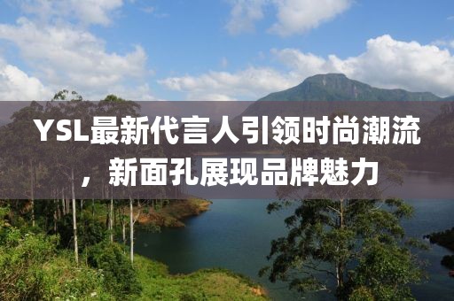 YSL最新代言人引領(lǐng)時尚潮流,新面孔展現(xiàn)品牌魅力