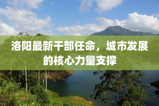 洛陽最新干部任命,城市發展的核心力量支撐