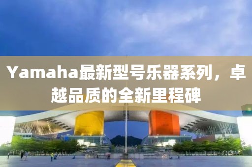 Yamaha最新型號(hào)樂器系列,卓越品質(zhì)的全新里程碑