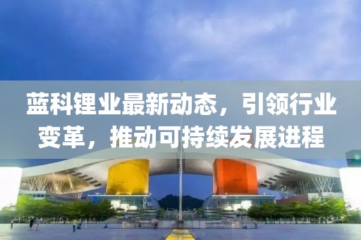 藍(lán)科鋰業(yè)最新動(dòng)態(tài),引領(lǐng)行業(yè)變革,推動(dòng)可持續(xù)發(fā)展進(jìn)程