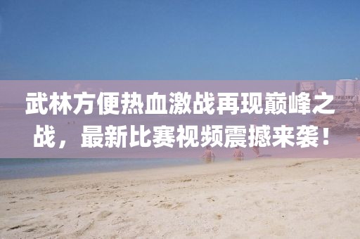 武林方便熱血激戰(zhàn)再現(xiàn)巔峰之戰(zhàn),最新比賽視頻震撼來(lái)襲!
