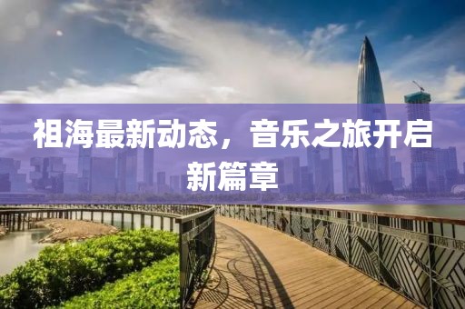 祖海最新動態,音樂之旅開啟新篇章
