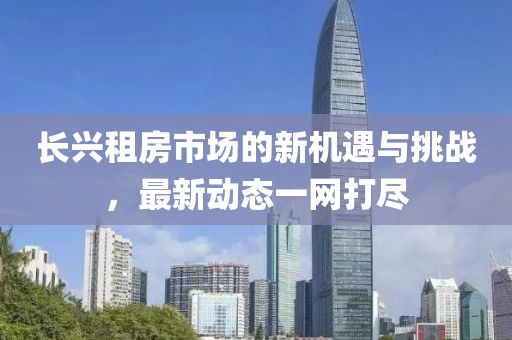 長興租房市場的新機遇與挑戰,最新動態一網打盡