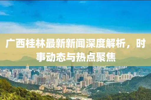 廣西桂林最新新聞深度解析,時(shí)事動(dòng)態(tài)與熱點(diǎn)聚焦