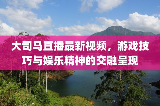 大司馬直播最新視頻，游戲技巧與娛樂精神的交融呈現