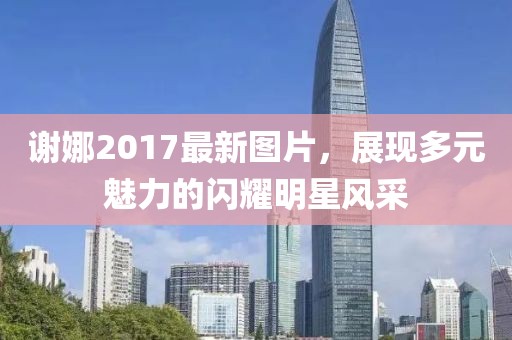 謝娜2017最新圖片,展現多元魅力的閃耀明星風采