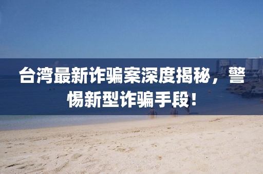 臺灣最新詐騙案深度揭秘,警惕新型詐騙手段!