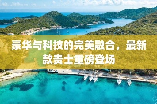 豪華與科技的完美融合,最新款貴士重磅登場