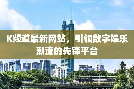 K頻道最新網(wǎng)站,引領(lǐng)數(shù)字娛樂(lè)潮流的先鋒平臺(tái)