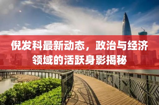 倪發科最新動態,政治與經濟領域的活躍身影揭秘