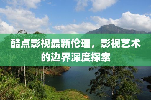 酷點影視最新倫理，影視藝術的邊界深度探索