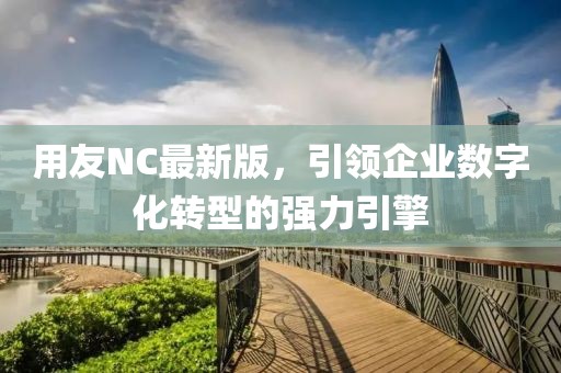 用友NC最新版,引領企業數字化轉型的強力引擎