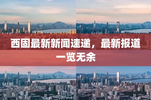 西固最新新聞速遞,最新報道一覽無余