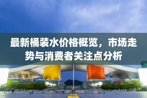 最新桶裝水價格概覽,市場走勢與消費者關注點分析
