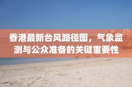香港最新臺風路徑圖，氣象監測與公眾準備的關鍵重要性