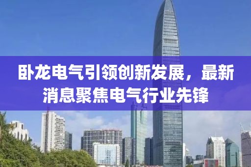 臥龍電氣引領創新發展,最新消息聚焦電氣行業先鋒